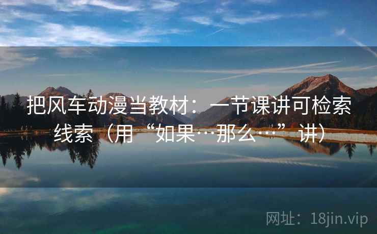 把风车动漫当教材:一节课讲可检索线索(用“如果…那么…”讲) 把风车动漫当教材:一节课讲可检索线索(用“如果…那么…”讲)
