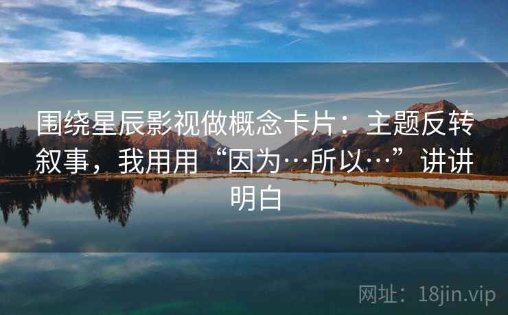 围绕星辰影视做概念卡片：主题反转叙事，我用用“因为…所以…”讲讲明白