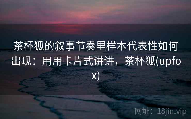 茶杯狐的叙事节奏里样本代表性如何出现：用用卡片式讲讲，茶杯狐(upfox)