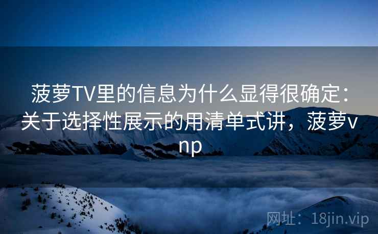 菠萝TV里的信息为什么显得很确定：关于选择性展示的用清单式讲，菠萝vnp