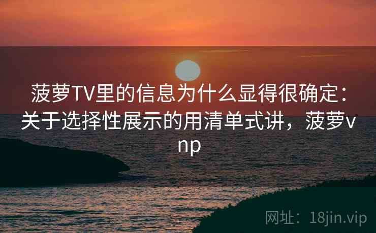 菠萝TV里的信息为什么显得很确定：关于选择性展示的用清单式讲，菠萝vnp