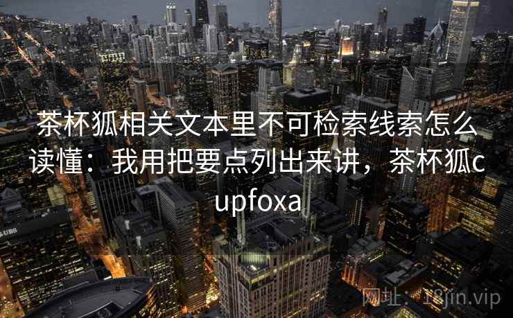 茶杯狐相关文本里不可检索线索怎么读懂：我用把要点列出来讲，茶杯狐cupfoxa