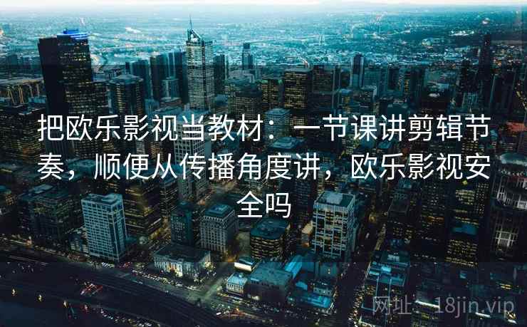 把欧乐影视当教材：一节课讲剪辑节奏，顺便从传播角度讲，欧乐影视安全吗