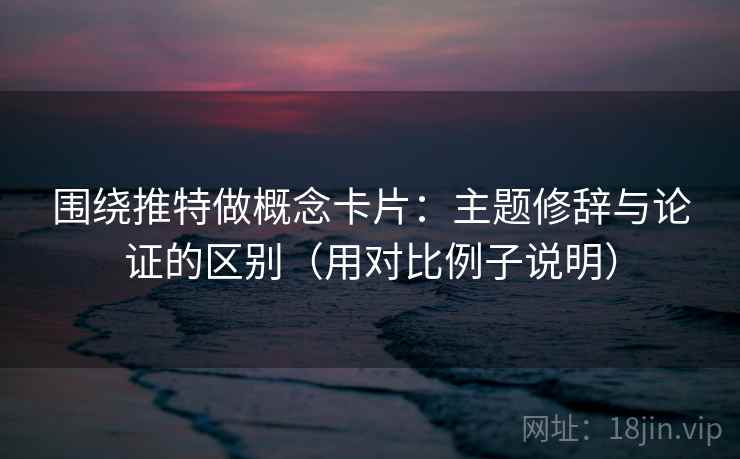 围绕推特做概念卡片：主题修辞与论证的区别（用对比例子说明）