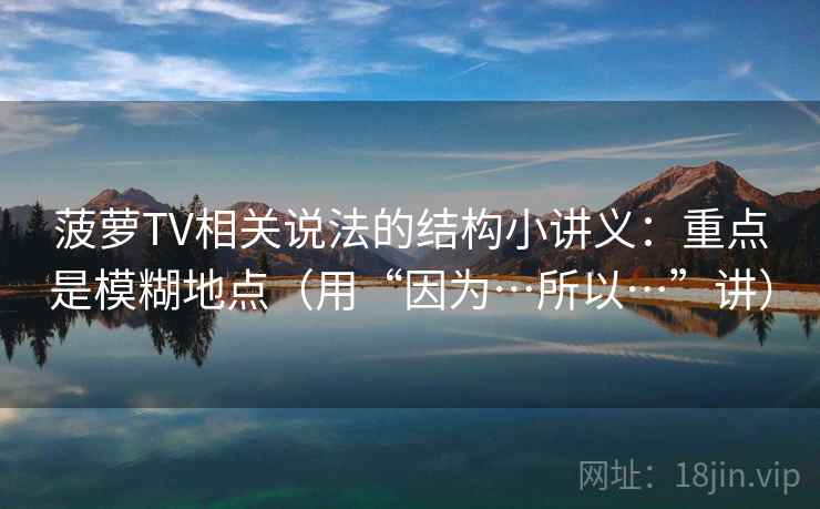 菠萝TV相关说法的结构小讲义：重点是模糊地点（用“因为…所以…”讲）