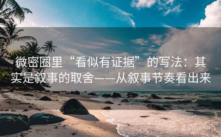 微密圈里“看似有证据”的写法：其实是叙事的取舍——从叙事节奏看出来