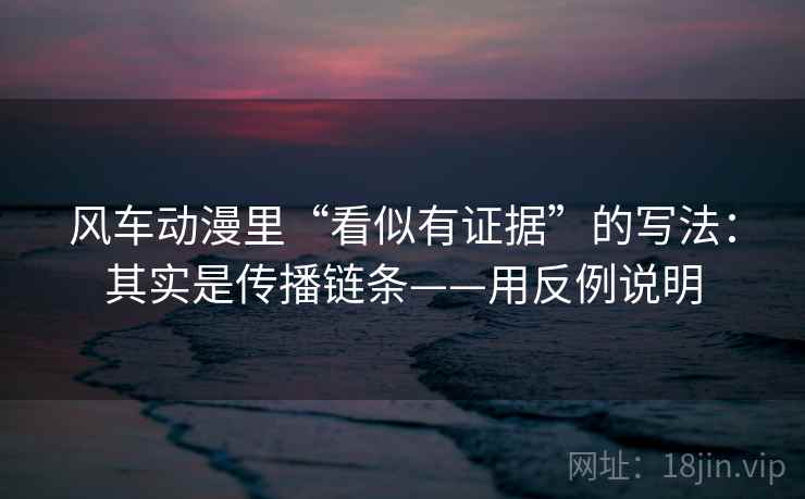风车动漫里“看似有证据”的写法：其实是传播链条——用反例说明