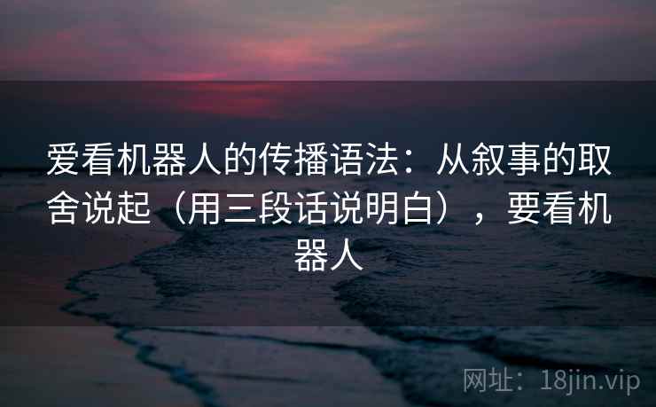 爱看机器人的传播语法：从叙事的取舍说起（用三段话说明白），要看机器人