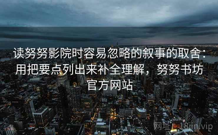 读努努影院时容易忽略的叙事的取舍:用把要点列出来补全理解,努努书坊官方网站 读努努影院时容易忽略的叙事的取舍:用把要点列出来补全理解,努努书坊官方网站