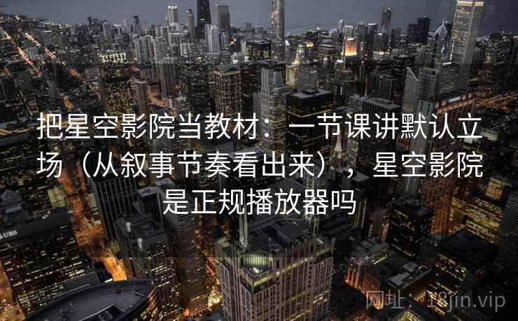 把星空影院当教材：一节课讲默认立场（从叙事节奏看出来），星空影院是正规播放器吗