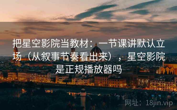 把星空影院当教材：一节课讲默认立场（从叙事节奏看出来），星空影院是正规播放器吗