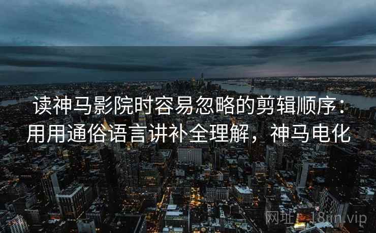 读神马影院时容易忽略的剪辑顺序：用用通俗语言讲补全理解，神马电化