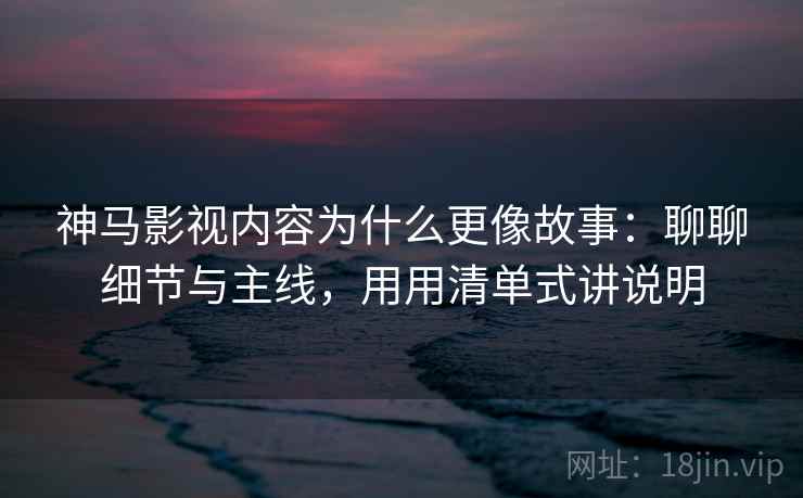 神马影视内容为什么更像故事：聊聊细节与主线，用用清单式讲说明